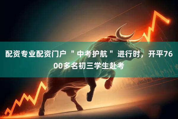 配资专业配资门户 ＂中考护航＂ 进行时，开平7600多名初三学生赴考