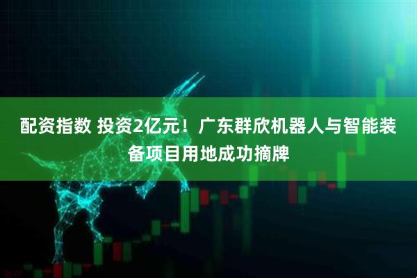 配资指数 投资2亿元！广东群欣机器人与智能装备项目用地成功摘牌