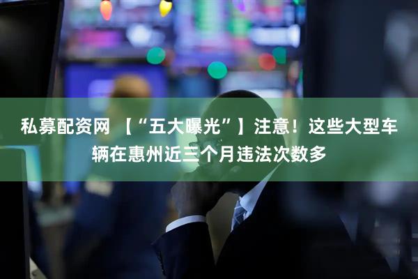 私募配资网 【“五大曝光”】注意！这些大型车辆在惠州近三个月违法次数多