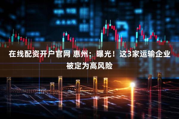 在线配资开户官网 惠州：曝光！这3家运输企业被定为高风险