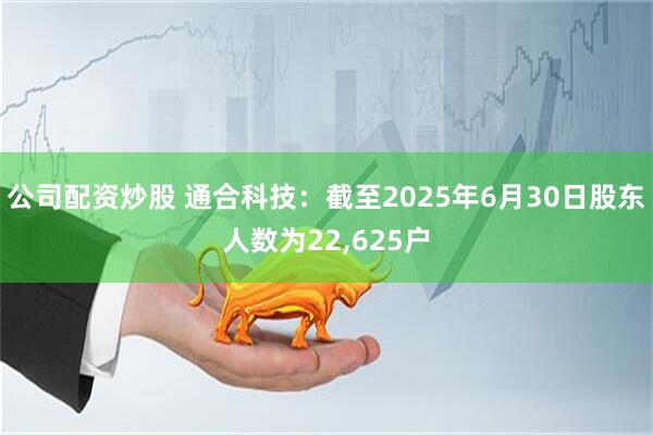 公司配资炒股 通合科技：截至2025年6月30日股东人数为22,625户