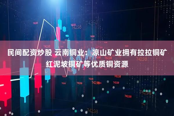 民间配资炒股 云南铜业：凉山矿业拥有拉拉铜矿红泥坡铜矿等优质铜资源