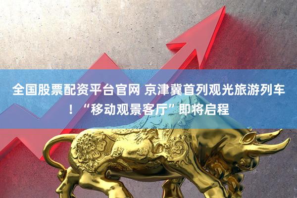 全国股票配资平台官网 京津冀首列观光旅游列车！“移动观景客厅”即将启程