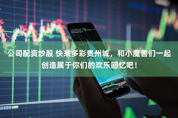 公司配资炒股 快来多彩贵州城，和小魔兽们一起创造属于你们的欢乐回忆吧！