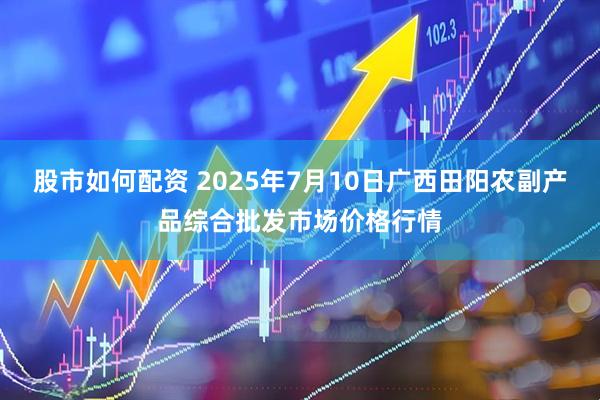 股市如何配资 2025年7月10日广西田阳农副产品综合批发市场价格行情
