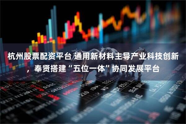 杭州股票配资平台 通用新材料主导产业科技创新，奉贤搭建“五位一体”协同发展平台