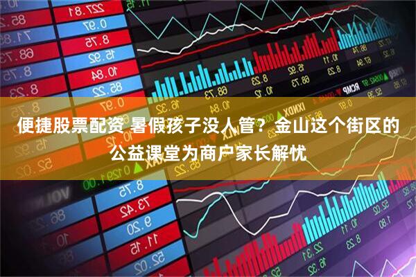 便捷股票配资 暑假孩子没人管？金山这个街区的公益课堂为商户家长解忧