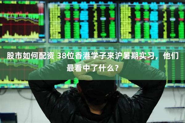股市如何配资 38位香港学子来沪暑期实习，他们最看中了什么？