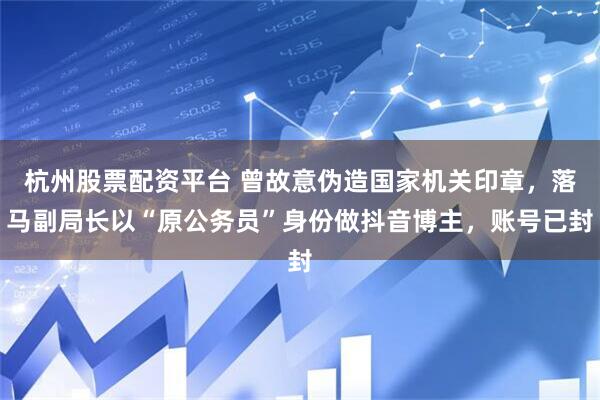杭州股票配资平台 曾故意伪造国家机关印章，落马副局长以“原公务员”身份做抖音博主，账号已封