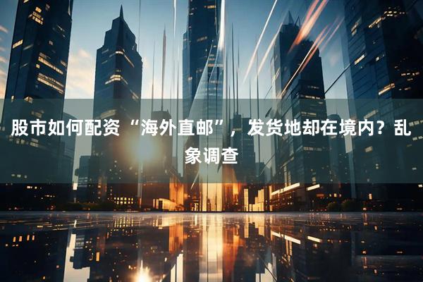 股市如何配资 “海外直邮”，发货地却在境内？乱象调查