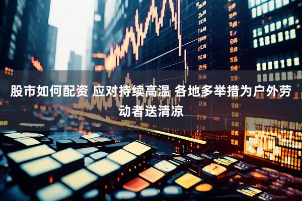 股市如何配资 应对持续高温 各地多举措为户外劳动者送清凉