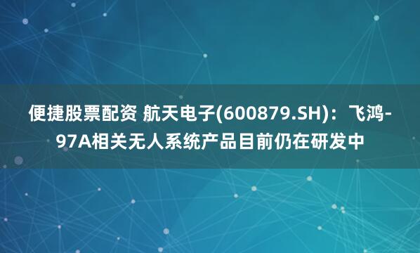 便捷股票配资 航天电子(600879.SH)：飞鸿-97A相关无人系统产品目前仍在研发中