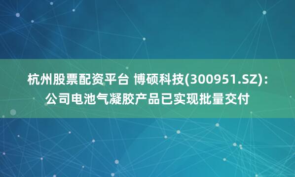 杭州股票配资平台 博硕科技(300951.SZ)：公司电池气凝胶产品已实现批量交付