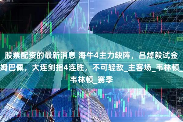 股票配资的最新消息 海牛4主力缺阵，吕焯毅试金青岛姆巴佩，大连剑指4连胜，不可轻敌_主客场_韦林顿_赛季