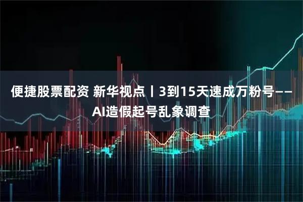 便捷股票配资 新华视点丨3到15天速成万粉号——AI造假起号乱象调查