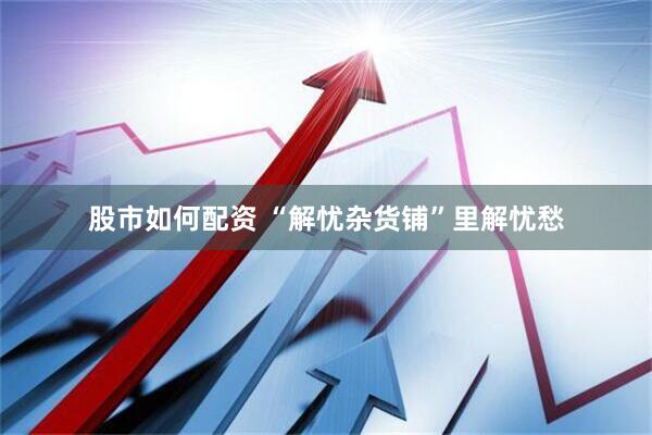 股市如何配资 “解忧杂货铺”里解忧愁