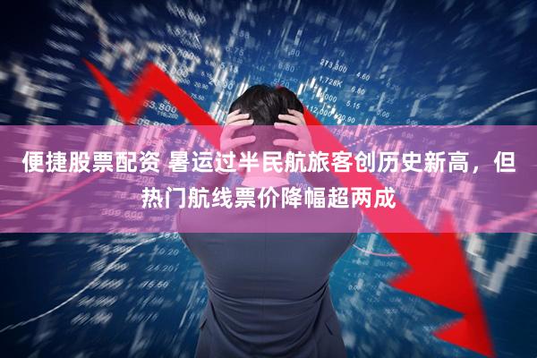 便捷股票配资 暑运过半民航旅客创历史新高，但热门航线票价降幅超两成