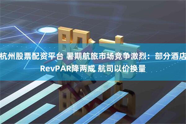 杭州股票配资平台 暑期航旅市场竞争激烈：部分酒店RevPAR降两成 航司以价换量