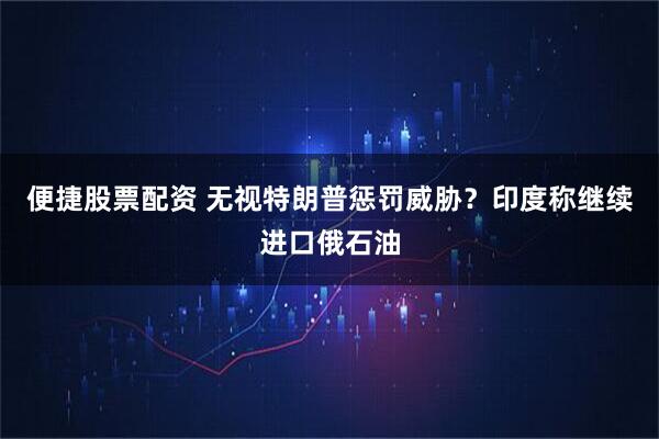 便捷股票配资 无视特朗普惩罚威胁？印度称继续进口俄石油