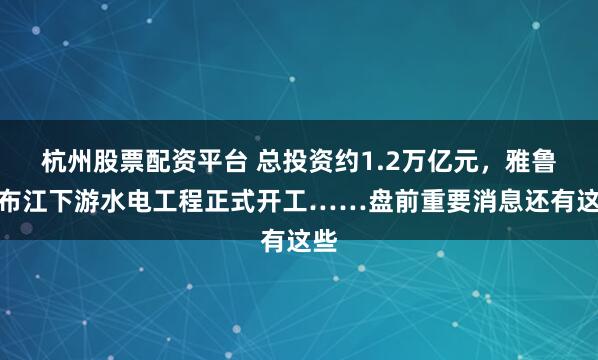 杭州股票配资平台 总投资约1.2万亿元，雅鲁藏布江下游水电工程正式开工……盘前重要消息还有这些