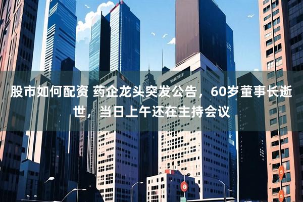 股市如何配资 药企龙头突发公告，60岁董事长逝世，当日上午还在主持会议
