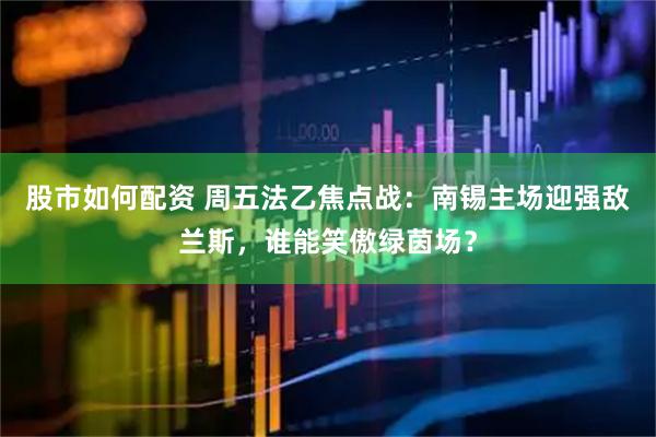 股市如何配资 周五法乙焦点战：南锡主场迎强敌兰斯，谁能笑傲绿茵场？