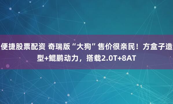便捷股票配资 奇瑞版“大狗”售价很亲民！方盒子造型+鲲鹏动力，搭载2.0T+8AT