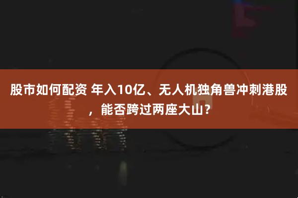 股市如何配资 年入10亿、无人机独角兽冲刺港股,能否跨过两座大山?