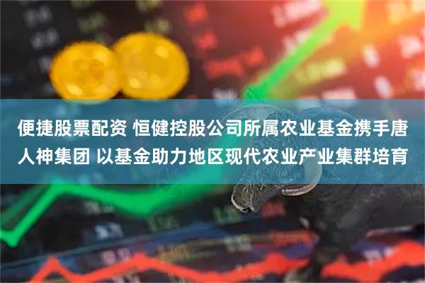便捷股票配资 恒健控股公司所属农业基金携手唐人神集团 以基金助力地区现代农业产业集群培育
