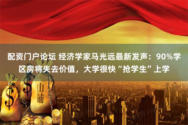 配资门户论坛 经济学家马光远最新发声：90%学区房将失去价值，大学很快“抢学生”上学