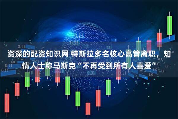 资深的配资知识网 特斯拉多名核心高管离职，知情人士称马斯克“不再受到所有人喜爱”