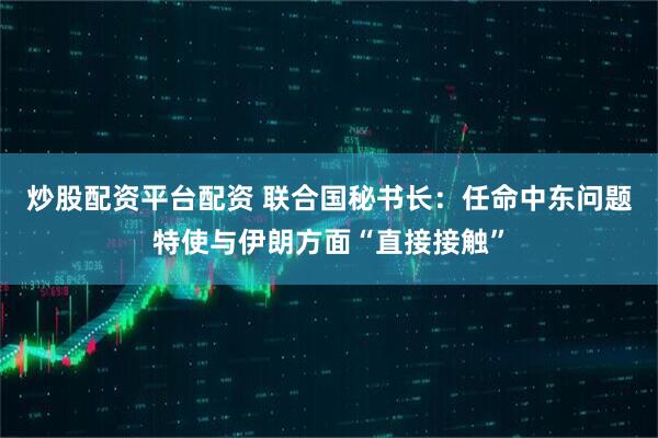 炒股配资平台配资 联合国秘书长：任命中东问题特使与伊朗方面“直接接触”