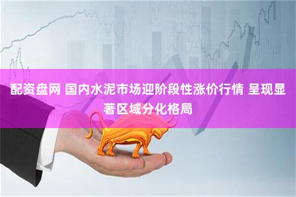 配资盘网 国内水泥市场迎阶段性涨价行情 呈现显著区域分化格局