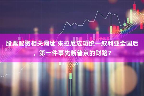 股票配资相关网址 朱拉尼成功统一叙利亚全国后，第一件事先断普京的财路？