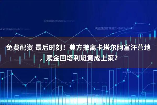 免费配资 最后时刻！美方撤离卡塔尔阿富汗营地，赎金回塔利班竟成上策？