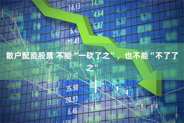 散户配资股票 不能“一砍了之”，也不能“不了了之”