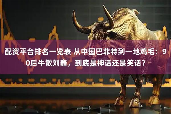 配资平台排名一览表 从中国巴菲特到一地鸡毛：90后牛散刘鑫，到底是神话还是笑话？