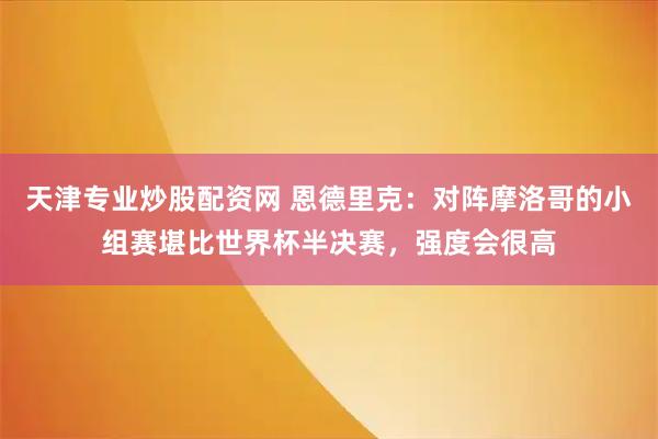 天津专业炒股配资网 恩德里克：对阵摩洛哥的小组赛堪比世界杯半决赛，强度会很高