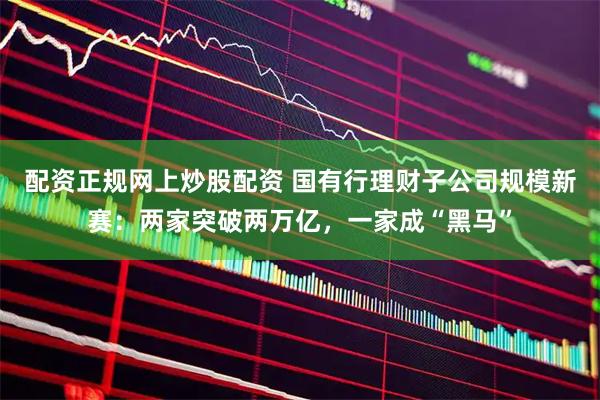 配资正规网上炒股配资 国有行理财子公司规模新赛：两家突破两万亿，一家成“黑马”
