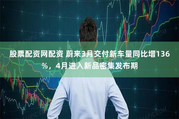 股票配资网配资 蔚来3月交付新车量同比增136%，4月进入新品密集发布期