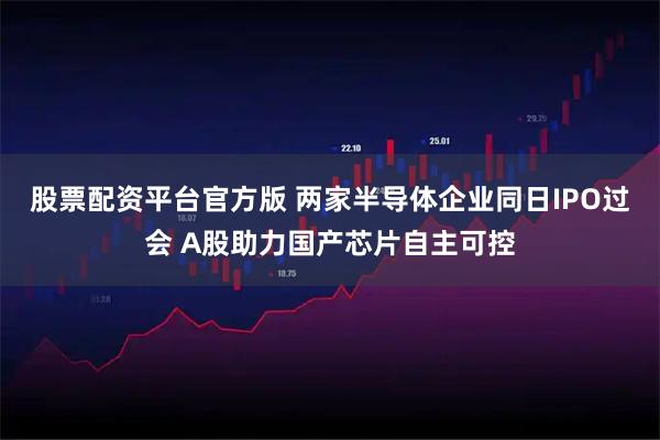 股票配资平台官方版 两家半导体企业同日IPO过会 A股助力国产芯片自主可控
