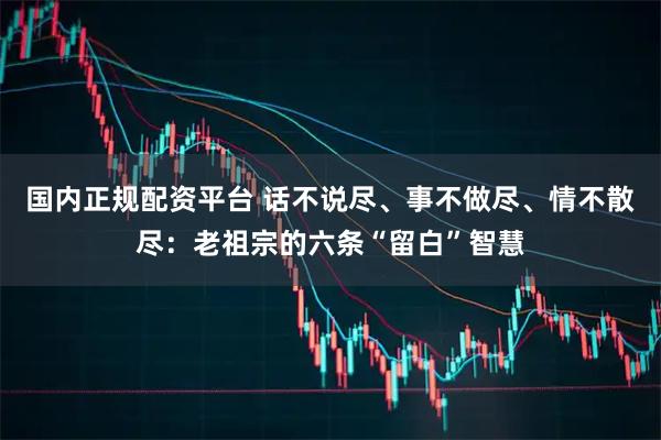 国内正规配资平台 话不说尽、事不做尽、情不散尽：老祖宗的六条“留白”智慧