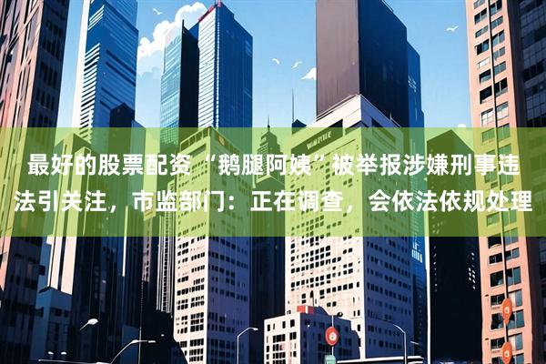 最好的股票配资 “鹅腿阿姨”被举报涉嫌刑事违法引关注，市监部门：正在调查，会依法依规处理