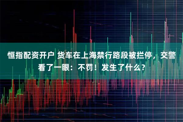 恒指配资开户 货车在上海禁行路段被拦停，交警看了一眼：不罚！发生了什么？